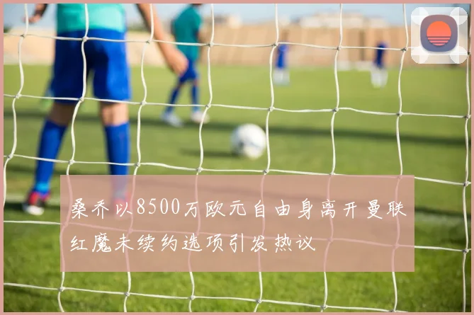 桑乔以8500万欧元自由身离开曼联红魔未续约选项引发热议