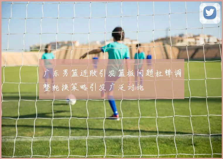 广东男篮连败引发篮板问题杜锋调整轮换策略引发广泛讨论