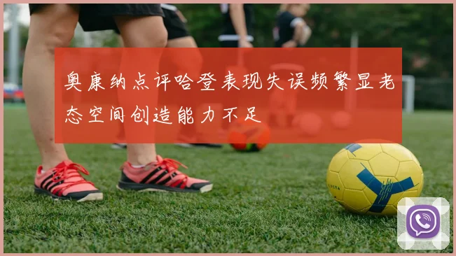 奥康纳点评哈登表现失误频繁显老态空间创造能力不足