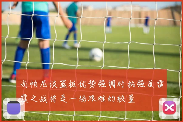 尚帕尼谈篮板优势强调对抗强度雷霆之战将是一场艰难的较量