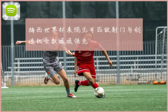 梅西世界杯表现无可匹敌射门与创造机会数遥遥领先
