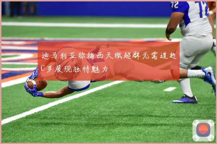 迪马利亚称梅西天赋超群无需追赶C罗展现独特魅力