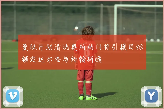 曼联计划清洗奥纳纳门将引援目标锁定达尔洛与约翰斯通