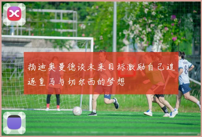 扬迪奥曼德谈未来目标激励自己追逐皇马与切尔西的梦想