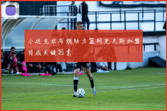 小迈克尔布朗助力篮网里夫斯加盟将成关键因素