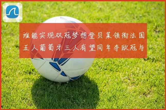 谁能实现双冠梦想登贝莱领衔法国五人葡萄牙三人有望同年夺欧冠与世界杯