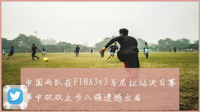 中国两队在FIBA3x3马尼拉站次日赛事中双双止步八强遗憾出局