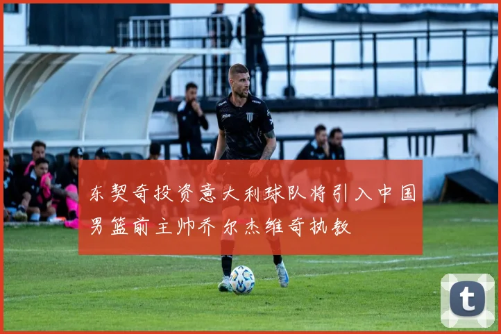 东契奇投资意大利球队将引入中国男篮前主帅乔尔杰维奇执教