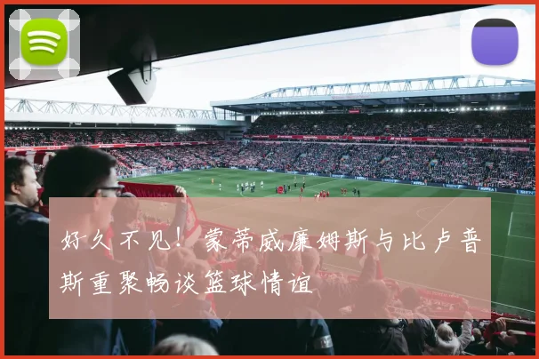 好久不见！蒙蒂威廉姆斯与比卢普斯重聚畅谈篮球情谊