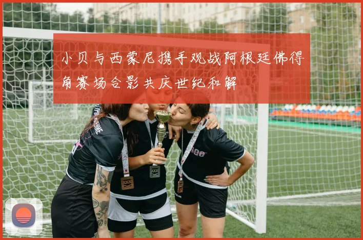 小贝与西蒙尼携手观战阿根廷佛得角赛场合影共庆世纪和解