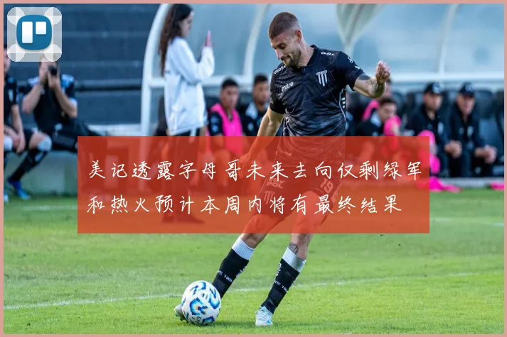 美记透露字母哥未来去向仅剩绿军和热火预计本周内将有最终结果