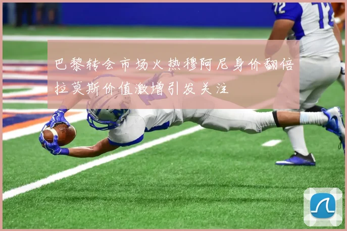 巴黎转会市场火热穆阿尼身价翻倍拉莫斯价值激增引发关注