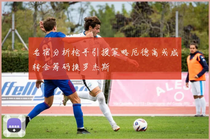 名宿分析枪手引援策略厄德高或成转会筹码换罗杰斯