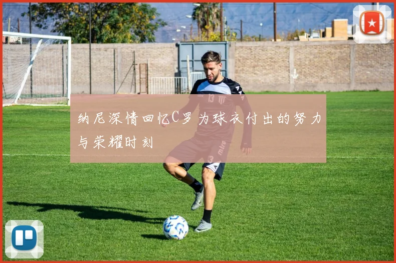 纳尼深情回忆C罗为球衣付出的努力与荣耀时刻
