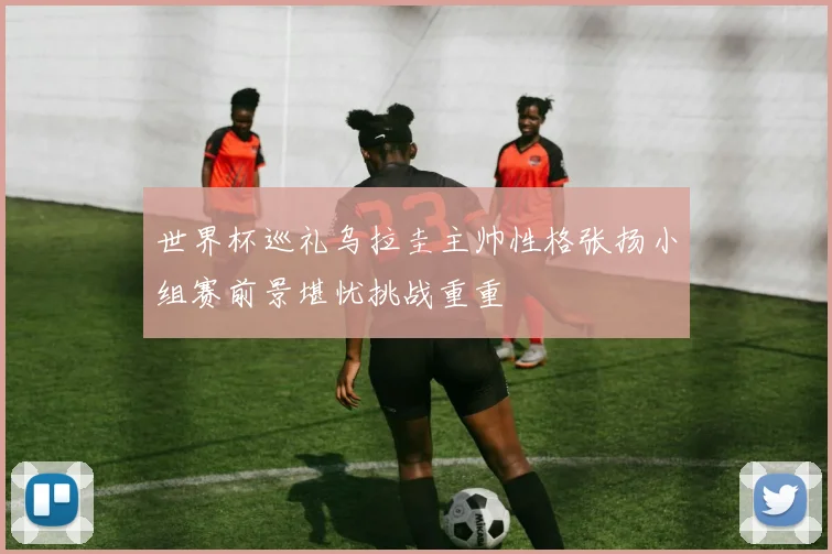 世界杯巡礼乌拉圭主帅性格张扬小组赛前景堪忧挑战重重