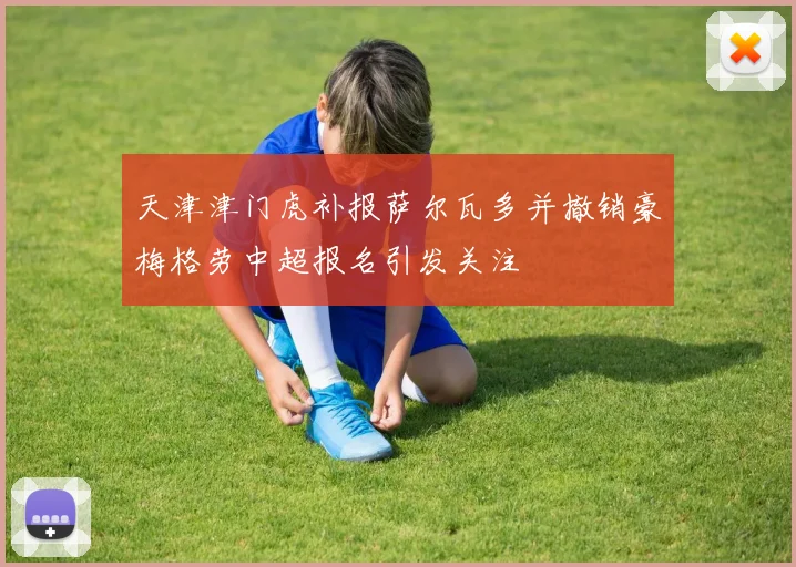 天津津门虎补报萨尔瓦多并撤销豪梅格劳中超报名引发关注