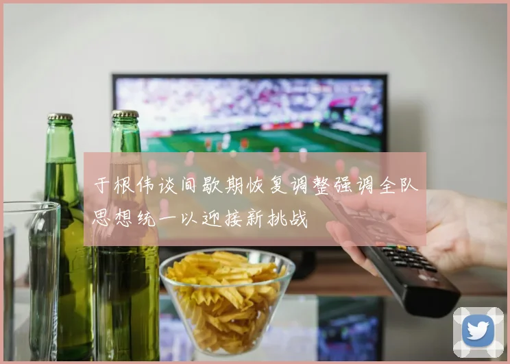 于根伟谈间歇期恢复调整强调全队思想统一以迎接新挑战