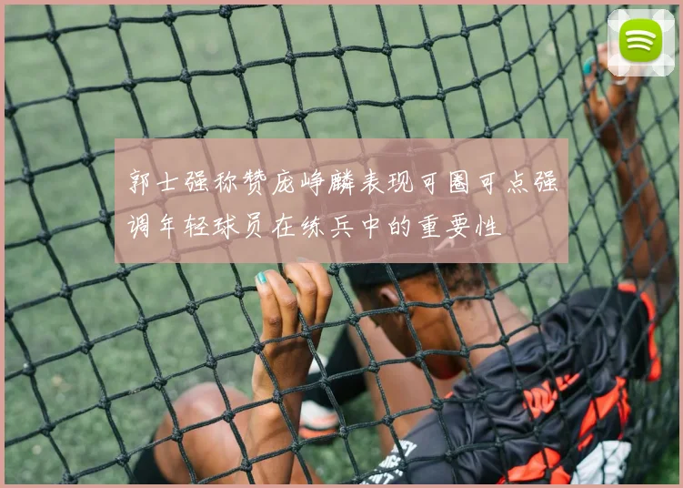 郭士强称赞庞峥麟表现可圈可点强调年轻球员在练兵中的重要性