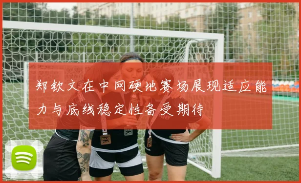 郑钦文在中网硬地赛场展现适应能力与底线稳定性备受期待