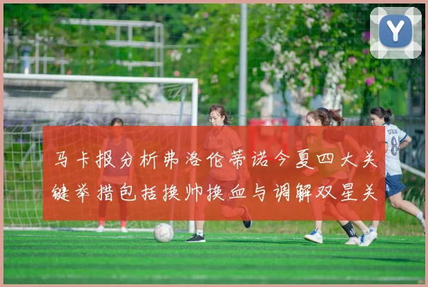 马卡报分析弗洛伦蒂诺今夏四大关键举措包括换帅换血与调解双星关系