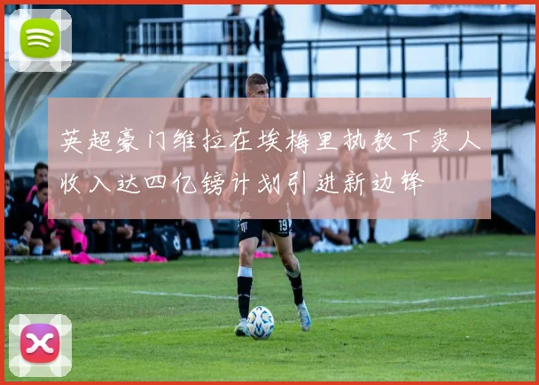 英超豪门维拉在埃梅里执教下卖人收入达四亿镑计划引进新边锋