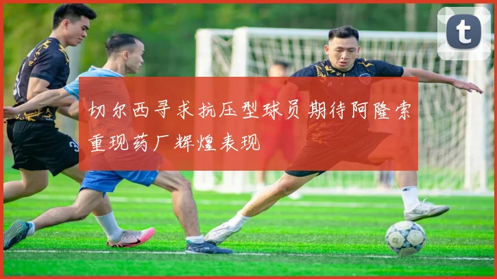 切尔西寻求抗压型球员期待阿隆索重现药厂辉煌表现