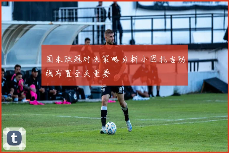 国米欧冠对决策略分析小因扎吉防线布置至关重要