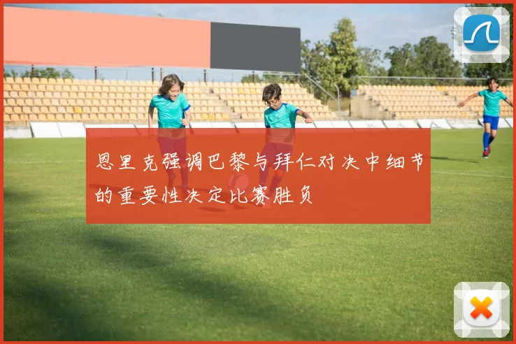恩里克强调巴黎与拜仁对决中细节的重要性决定比赛胜负
